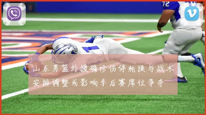 山东男篮外援确诊伤停轮换与战术安排调整或影响季后赛席位争夺