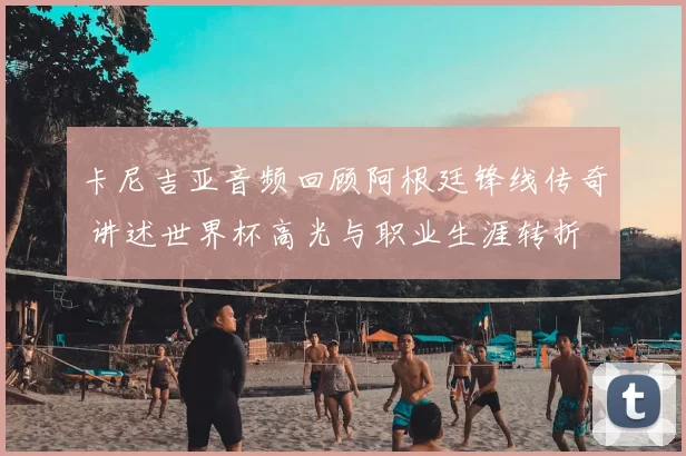 卡尼吉亚音频回顾阿根廷锋线传奇 讲述世界杯高光与职业生涯转折