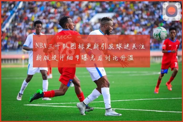 NBA三十队图标更新引发球迷关注 新版设计细节曝光后讨论升温