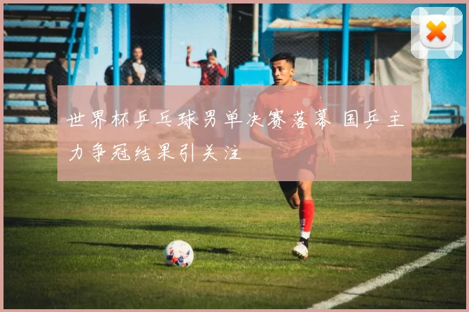 世界杯乒乓球男单决赛落幕 国乒主力争冠结果引关注
