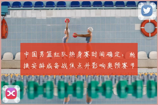 中国男篮红队热身赛时间确定,轮换安排成备战焦点并影响奥预赛节奏