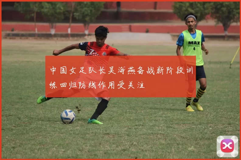 中国女足队长吴海燕备战新阶段训练回归防线作用受关注