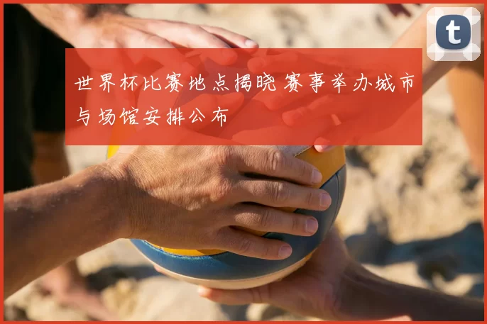 世界杯比赛地点揭晓 赛事举办城市与场馆安排公布
