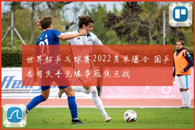 世界杯乒乓球赛2022男单爆冷 国乒名将失手无缘争冠焦点战