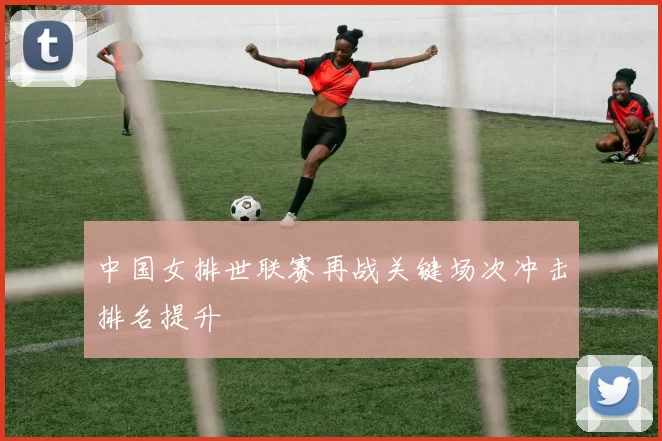 中国女排世联赛再战关键场次冲击排名提升