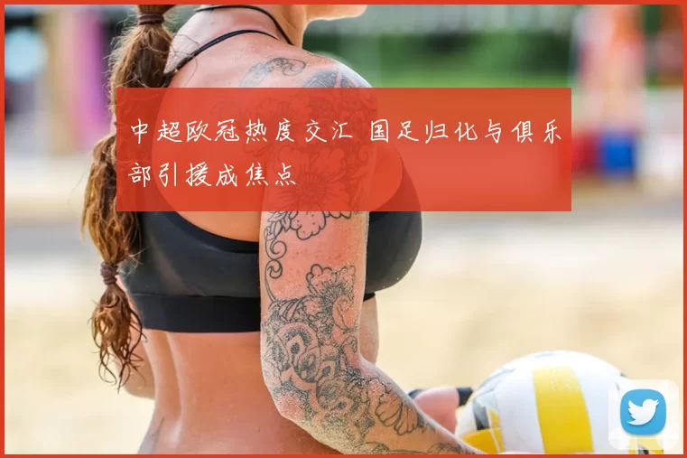 中超欧冠热度交汇 国足归化与俱乐部引援成焦点