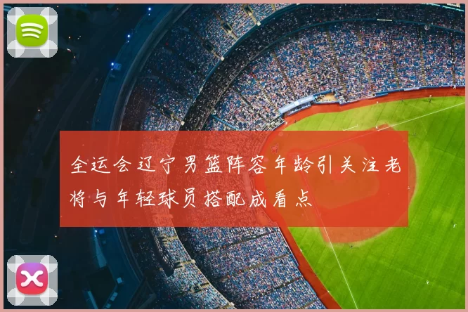 全运会辽宁男篮阵容年龄引关注老将与年轻球员搭配成看点