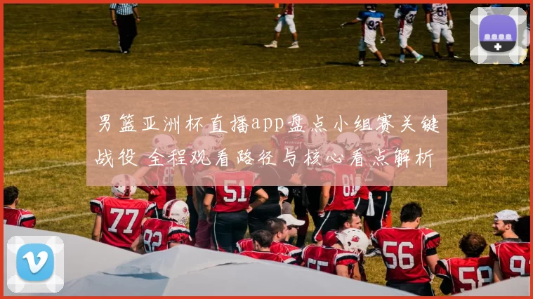 男篮亚洲杯直播app盘点小组赛关键战役 全程观看路径与核心看点解析