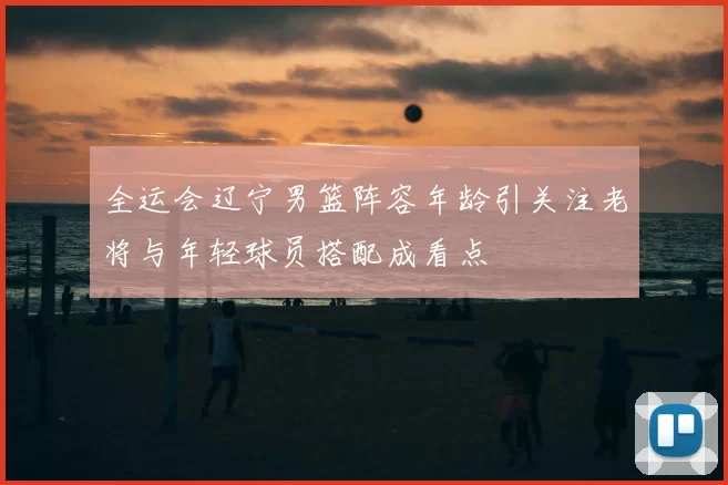 全运会辽宁男篮阵容年龄引关注老将与年轻球员搭配成看点