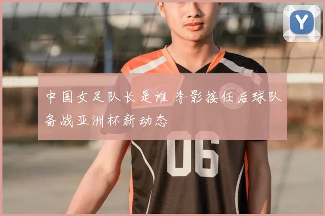 中国女足队长是谁 李影接任后球队备战亚洲杯新动态