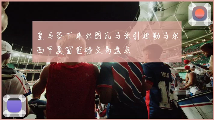 皇马签下库尔图瓦马竞引进勒马尔西甲夏窗重磅交易盘点