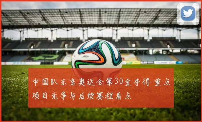 中国队东京奥运会第30金夺得 重点项目竞争与后续赛程看点