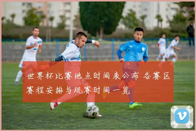 世界杯比赛地点时间表公布 各赛区赛程安排与观赛时间一览