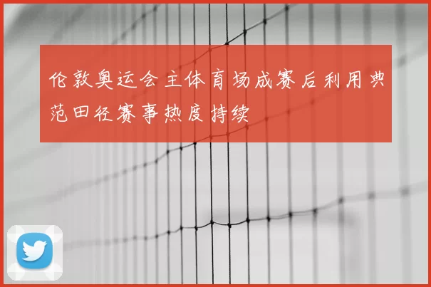 伦敦奥运会主体育场成赛后利用典范田径赛事热度持续