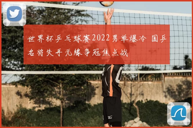 世界杯乒乓球赛2022男单爆冷 国乒名将失手无缘争冠焦点战
