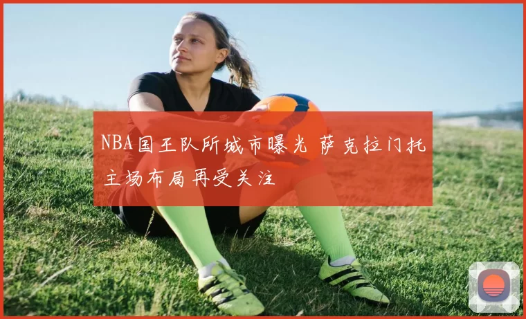 NBA国王队所城市曝光 萨克拉门托主场布局再受关注