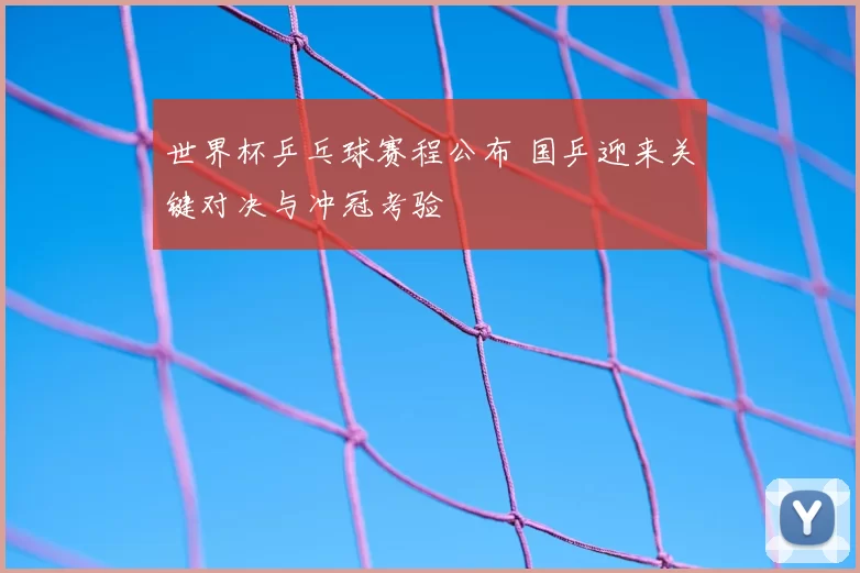 世界杯乒乓球赛程公布 国乒迎来关键对决与冲冠考验