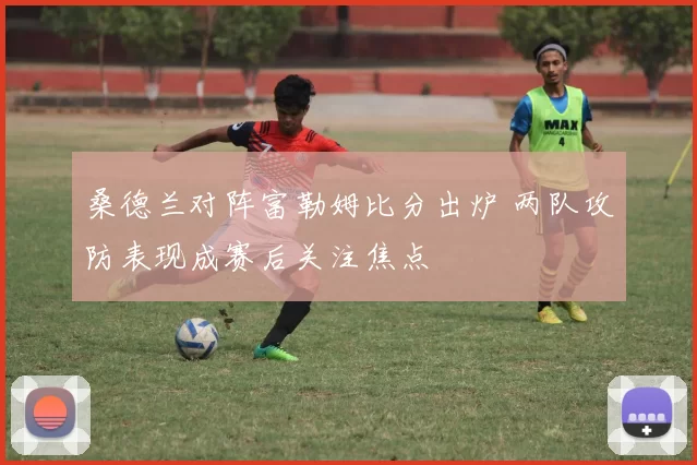 桑德兰对阵富勒姆比分出炉 两队攻防表现成赛后关注焦点
