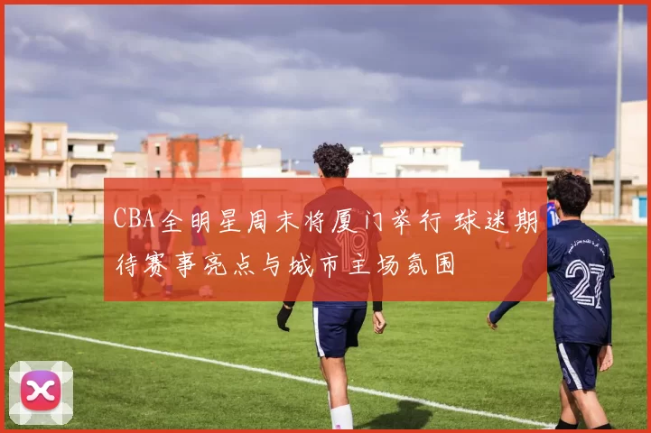 CBA全明星周末将厦门举行 球迷期待赛事亮点与城市主场氛围