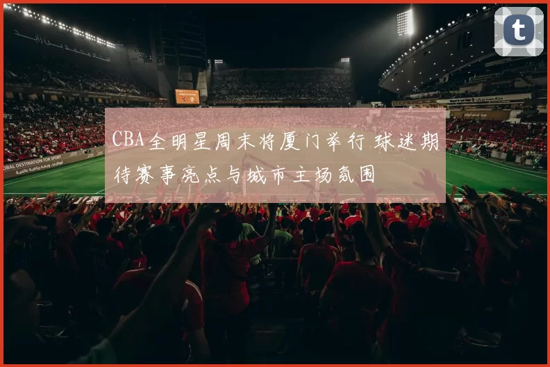 CBA全明星周末将厦门举行 球迷期待赛事亮点与城市主场氛围