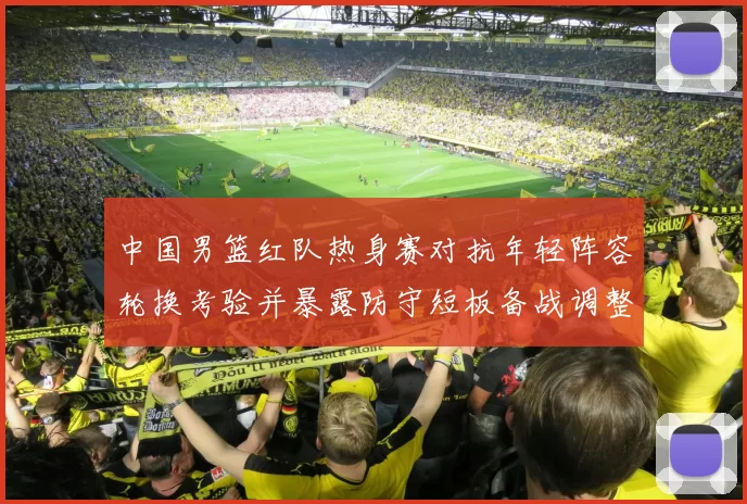 中国男篮红队热身赛对抗年轻阵容轮换考验并暴露防守短板备战调整方向