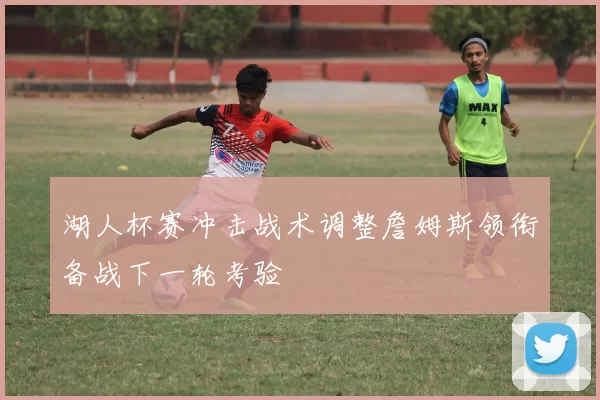 湖人杯赛冲击战术调整詹姆斯领衔备战下一轮考验