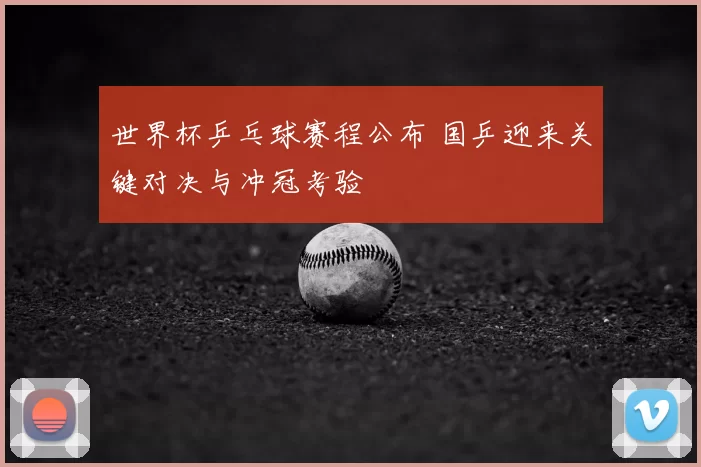 世界杯乒乓球赛程公布 国乒迎来关键对决与冲冠考验