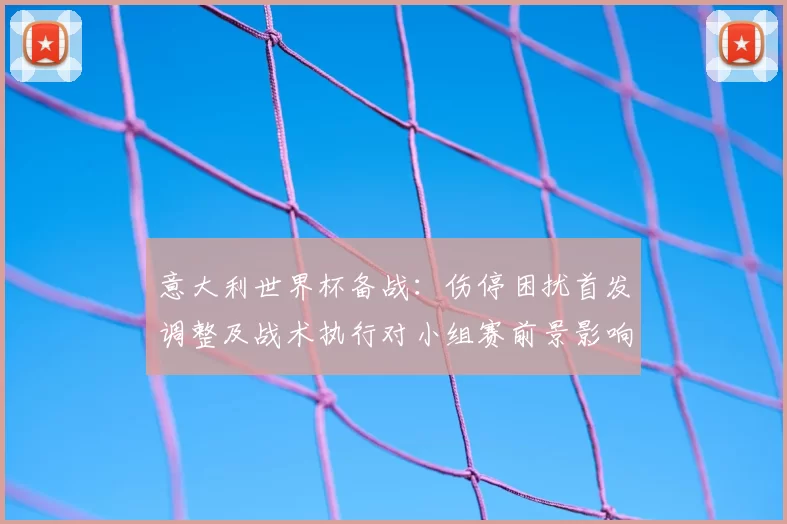 意大利世界杯备战：伤停困扰首发调整及战术执行对小组赛前景影响