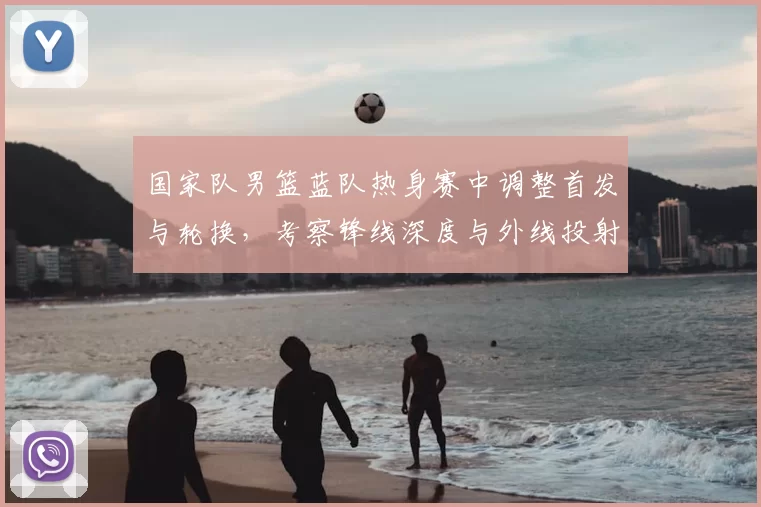 国家队男篮蓝队热身赛中调整首发与轮换,考察锋线深度与外线投射