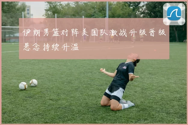 伊朗男篮对阵美国队激战升级晋级悬念持续升温