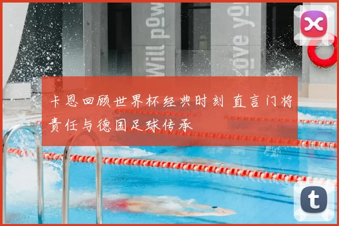 卡恩回顾世界杯经典时刻 直言门将责任与德国足球传承