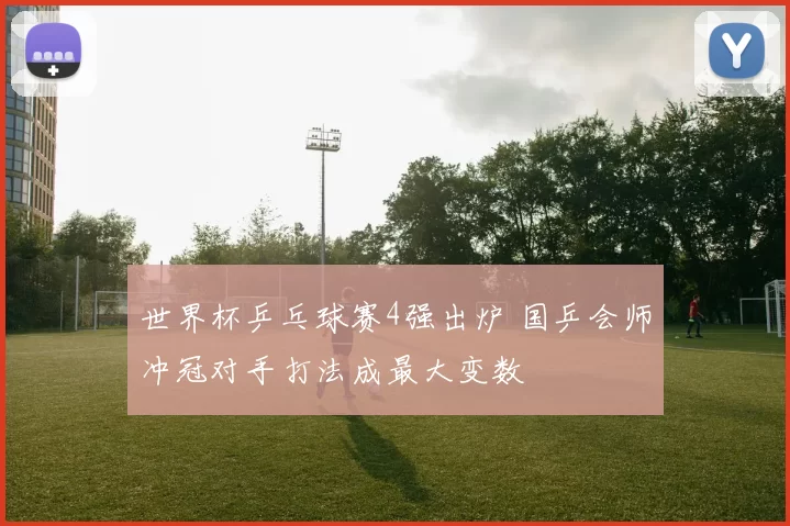 世界杯乒乓球赛4强出炉 国乒会师冲冠对手打法成最大变数