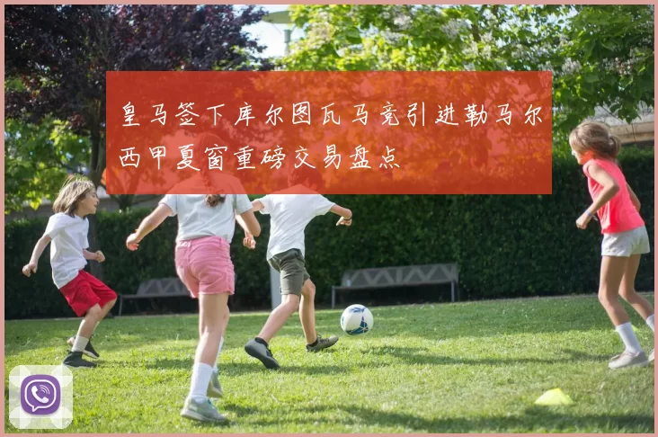 皇马签下库尔图瓦马竞引进勒马尔西甲夏窗重磅交易盘点