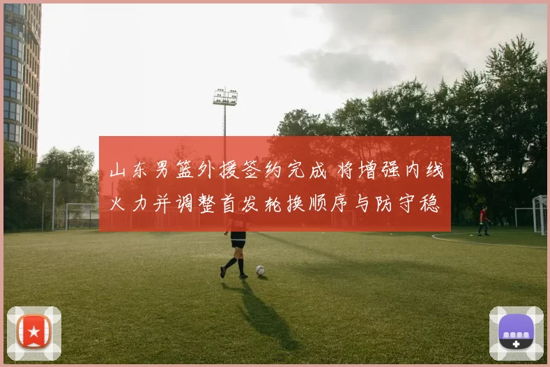 山东男篮外援签约完成 将增强内线火力并调整首发轮换顺序与防守稳定性