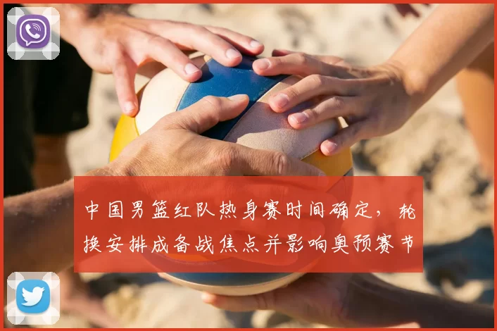 中国男篮红队热身赛时间确定,轮换安排成备战焦点并影响奥预赛节奏