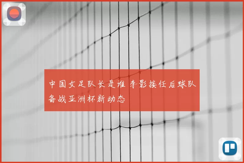 中国女足队长是谁 李影接任后球队备战亚洲杯新动态