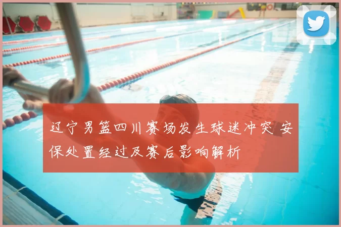 辽宁男篮四川赛场发生球迷冲突 安保处置经过及赛后影响解析