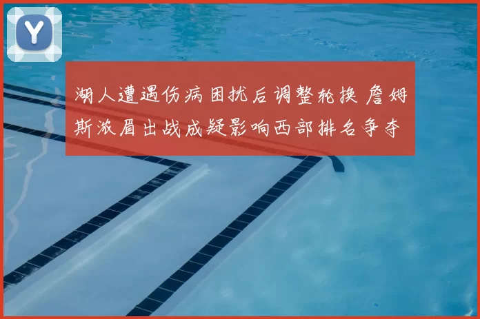 湖人遭遇伤病困扰后调整轮换 詹姆斯浓眉出战成疑影响西部排名争夺
