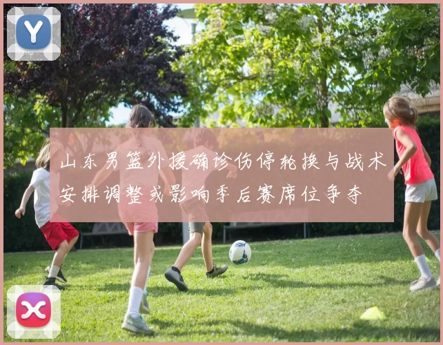山东男篮外援确诊伤停轮换与战术安排调整或影响季后赛席位争夺