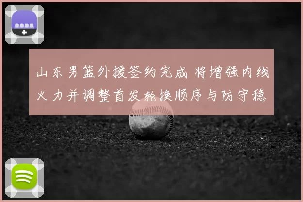 山东男篮外援签约完成 将增强内线火力并调整首发轮换顺序与防守稳定性