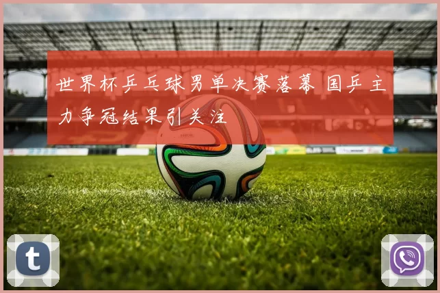 世界杯乒乓球男单决赛落幕 国乒主力争冠结果引关注