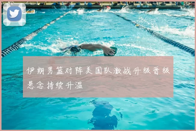 伊朗男篮对阵美国队激战升级晋级悬念持续升温