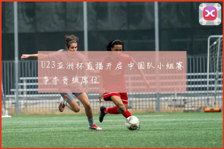 U23亚洲杯直播开启 中国队小组赛争夺晋级席位