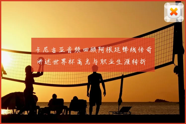 卡尼吉亚音频回顾阿根廷锋线传奇 讲述世界杯高光与职业生涯转折