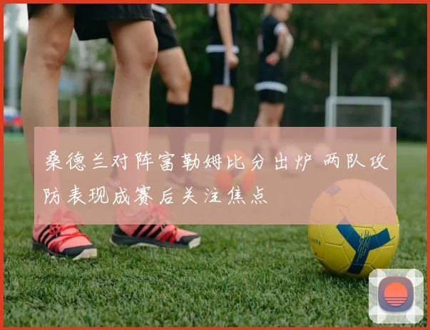 桑德兰对阵富勒姆比分出炉 两队攻防表现成赛后关注焦点